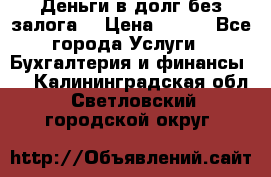 Деньги в долг без залога  › Цена ­ 100 - Все города Услуги » Бухгалтерия и финансы   . Калининградская обл.,Светловский городской округ 